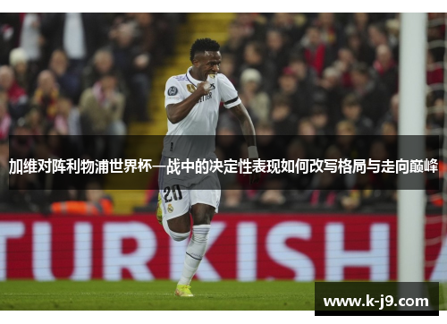 加维对阵利物浦世界杯一战中的决定性表现如何改写格局与走向巅峰