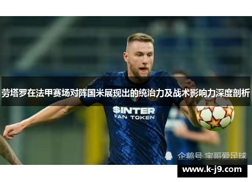 劳塔罗在法甲赛场对阵国米展现出的统治力及战术影响力深度剖析