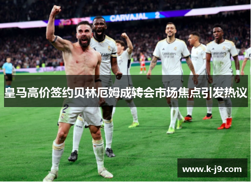 皇马高价签约贝林厄姆成转会市场焦点引发热议 皇马高价签约贝林厄姆成转会市场焦点引发热议