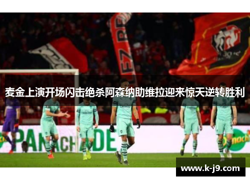 麦金上演开场闪击绝杀阿森纳助维拉迎来惊天逆转胜利 麦金上演开场闪击绝杀阿森纳助维拉迎来惊天逆转胜利