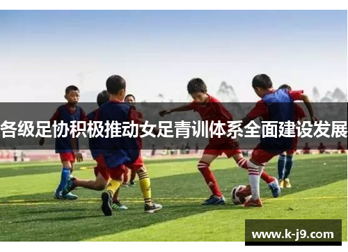 各级足协积极推动女足青训体系全面建设发展 各级足协积极推动女足青训体系全面建设发展